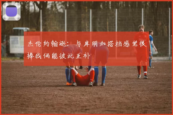杰伦约翰逊：与库明加搭档感觉很棒我俩能彼此互补