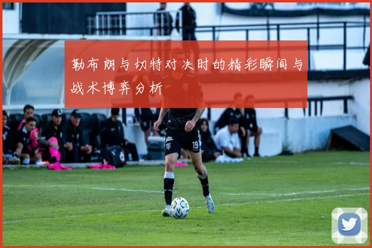 勒布朗与切特对决时的精彩瞬间与战术博弈分析