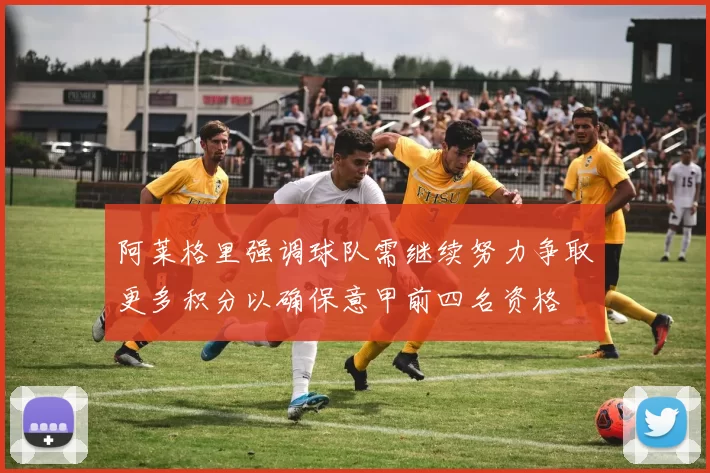 阿莱格里强调球队需继续努力争取更多积分以确保意甲前四名资格