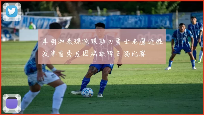 库明加表现抢眼助力勇士老鹰连胜波津首秀后因病缺阵五场比赛