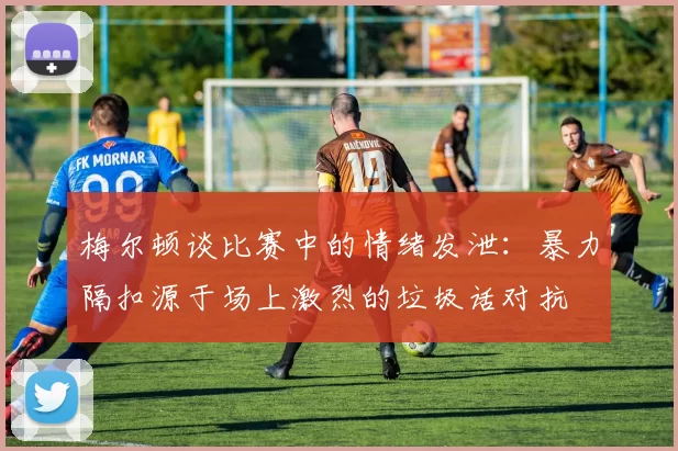 梅尔顿谈比赛中的情绪发泄：暴力隔扣源于场上激烈的垃圾话对抗