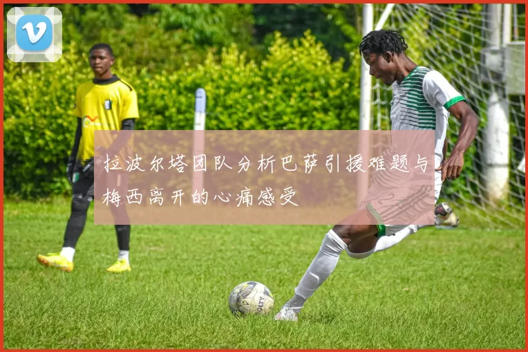 拉波尔塔团队分析巴萨引援难题与梅西离开的心痛感受