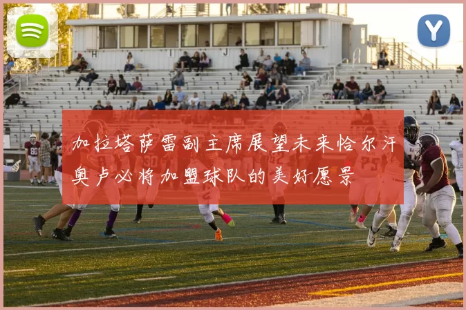 加拉塔萨雷副主席展望未来恰尔汗奥卢必将加盟球队的美好愿景