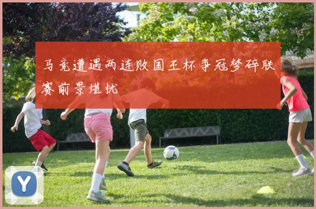马竞遭遇两连败国王杯争冠梦碎联赛前景堪忧