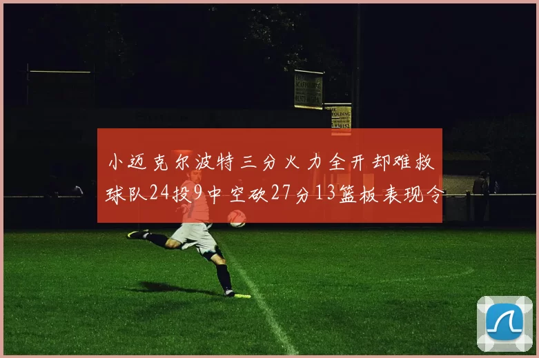 小迈克尔波特三分火力全开却难救球队24投9中空砍27分13篮板表现令人唏嘘