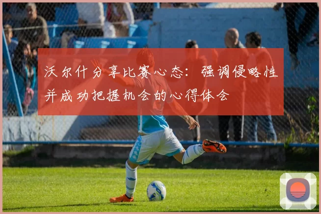 沃尔什分享比赛心态：强调侵略性并成功把握机会的心得体会