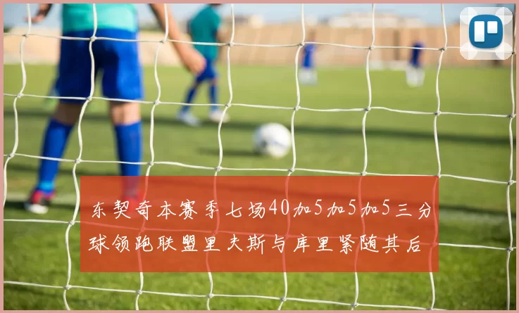 东契奇本赛季七场40加5加5加5三分球领跑联盟里夫斯与库里紧随其后