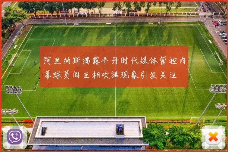 阿里纳斯揭露乔丹时代媒体管控内幕球员间互相吹捧现象引发关注