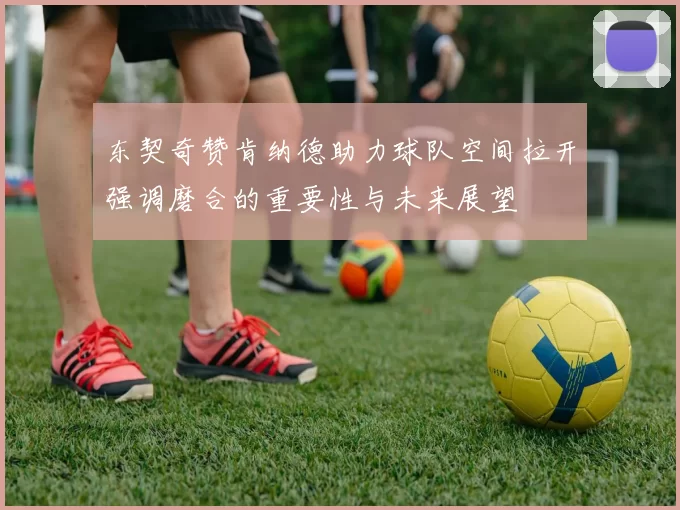 东契奇赞肯纳德助力球队空间拉开强调磨合的重要性与未来展望