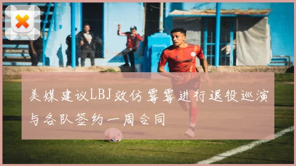 美媒建议LBJ效仿霉霉进行退役巡演与各队签约一周合同