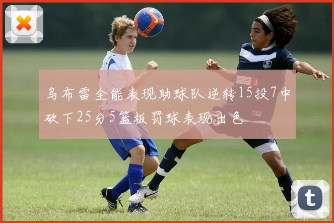 乌布雷全能表现助球队逆转15投7中砍下25分5篮板罚球表现出色