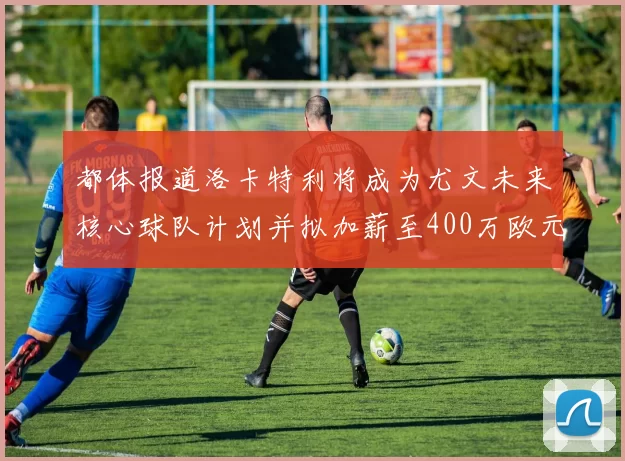 都体报道洛卡特利将成为尤文未来核心球队计划并拟加薪至400万欧元
