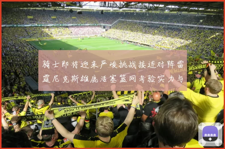 骑士即将迎来严峻挑战接连对阵雷霆尼克斯雄鹿活塞篮网考验实力与韧性