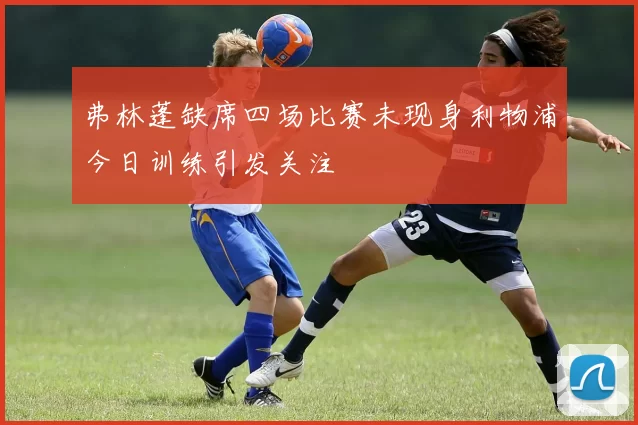 弗林蓬缺席四场比赛未现身利物浦今日训练引发关注