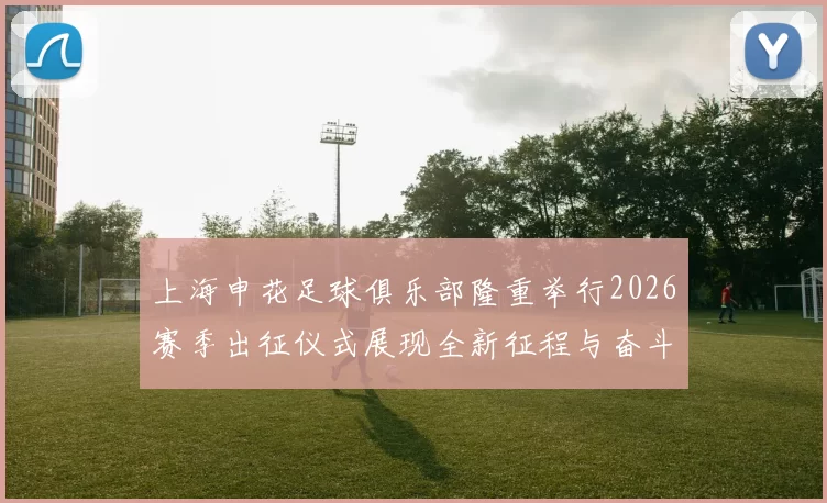 上海申花足球俱乐部隆重举行2026赛季出征仪式展现全新征程与奋斗目标