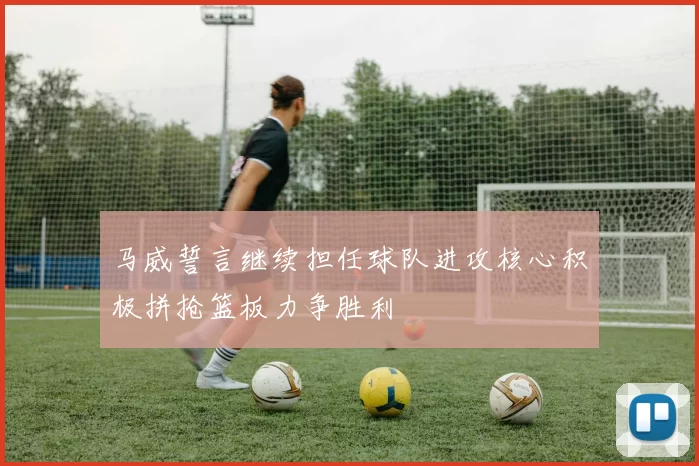 马威誓言继续担任球队进攻核心积极拼抢篮板力争胜利