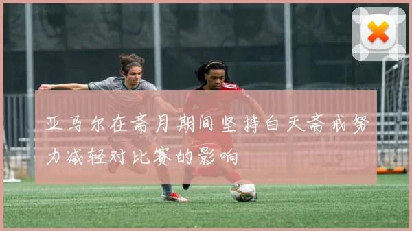 亚马尔在斋月期间坚持白天斋戒努力减轻对比赛的影响