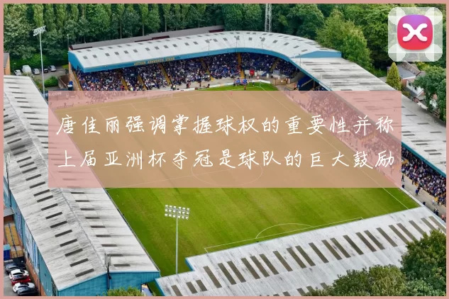 唐佳丽强调掌握球权的重要性并称上届亚洲杯夺冠是球队的巨大鼓励