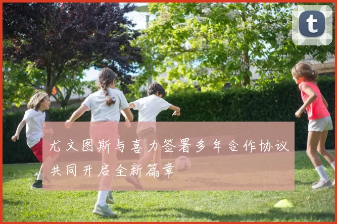 尤文图斯与喜力签署多年合作协议共同开启全新篇章