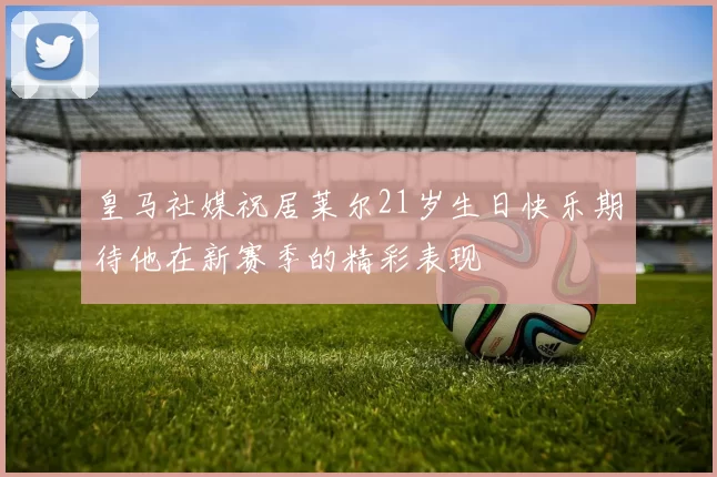 皇马社媒祝居莱尔21岁生日快乐期待他在新赛季的精彩表现