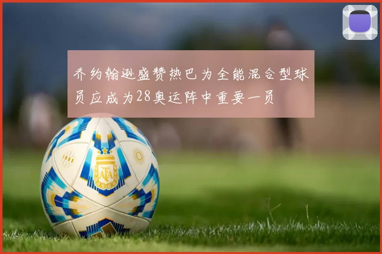 乔约翰逊盛赞热巴为全能混合型球员应成为28奥运阵中重要一员