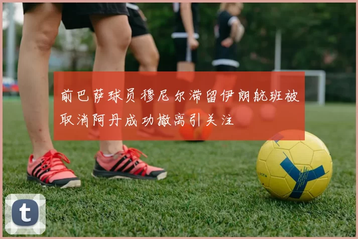 前巴萨球员穆尼尔滞留伊朗航班被取消阿丹成功撤离引关注