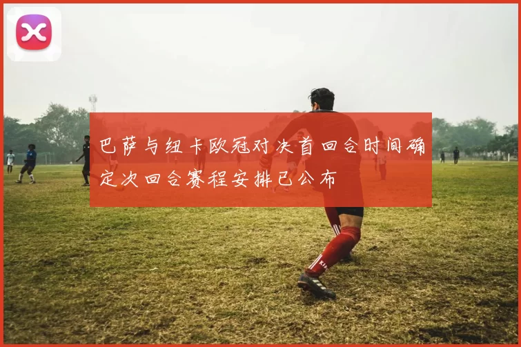 巴萨与纽卡欧冠对决首回合时间确定次回合赛程安排已公布