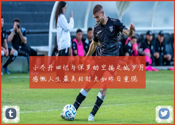 小乔丹回忆与保罗的空接之城岁月感慨人生最美好时光如昨日重现