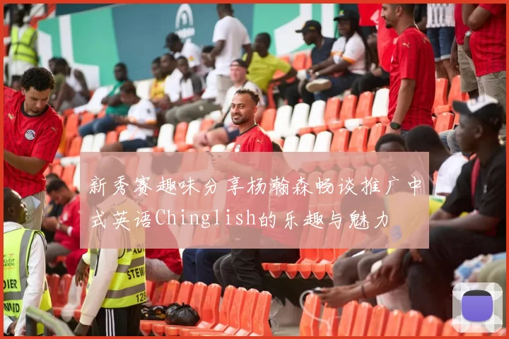 新秀赛趣味分享杨瀚森畅谈推广中式英语Chinglish的乐趣与魅力