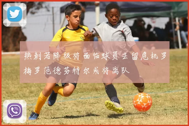 热刺若降级将面临球员去留危机罗梅罗范德芬特尔或将离队