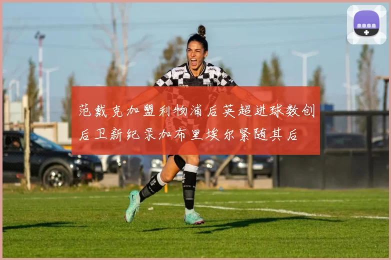 范戴克加盟利物浦后英超进球数创后卫新纪录加布里埃尔紧随其后