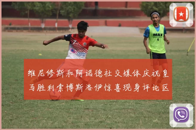 维尼修斯和阿诺德社交媒体庆祝皇马胜利索博斯洛伊惊喜现身评论区互动