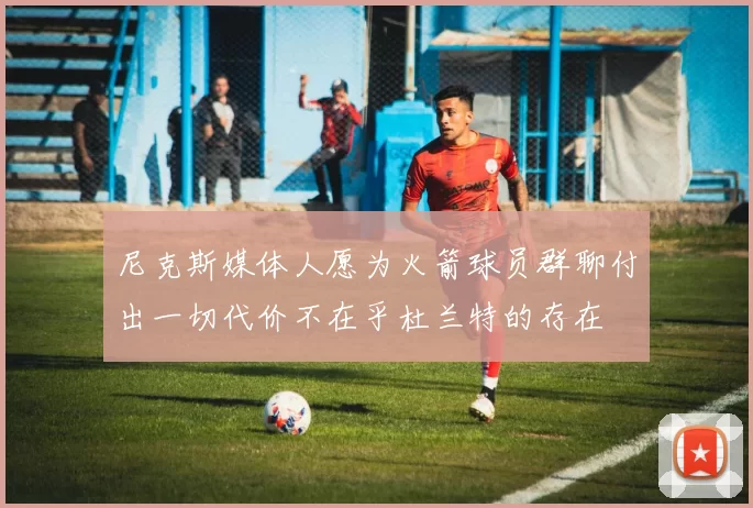 尼克斯媒体人愿为火箭球员群聊付出一切代价不在乎杜兰特的存在